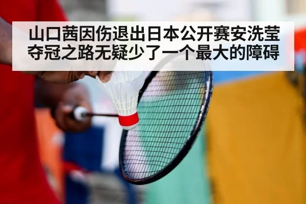 山口茜因伤退出日本公开赛安洗莹夺冠之路无疑少了一个最大的障碍