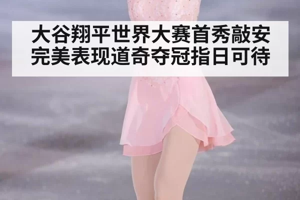 大谷翔平世界大赛首秀敲安完美表现道奇夺冠指日可待