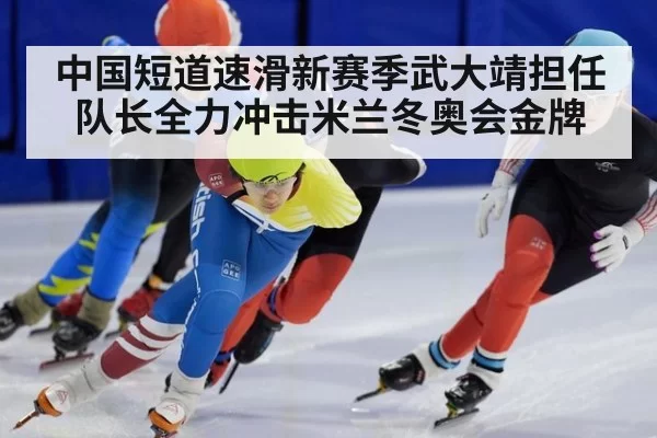 中国短道速滑新赛季武大靖担任队长全力冲击米兰冬奥会金牌